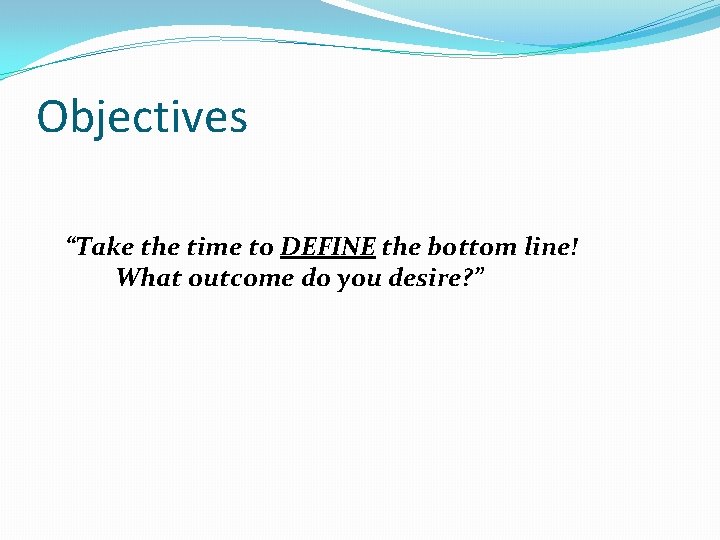 Objectives “Take the time to DEFINE the bottom line! What outcome do you desire?