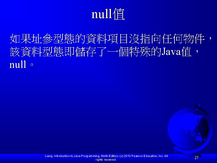 null值 如果址參型態的資料項目沒指向任何物件， 該資料型態即儲存了一個特殊的Java值， null。 Liang, Introduction to Java Programming, Ninth Edition, (c) 2013 Pearson