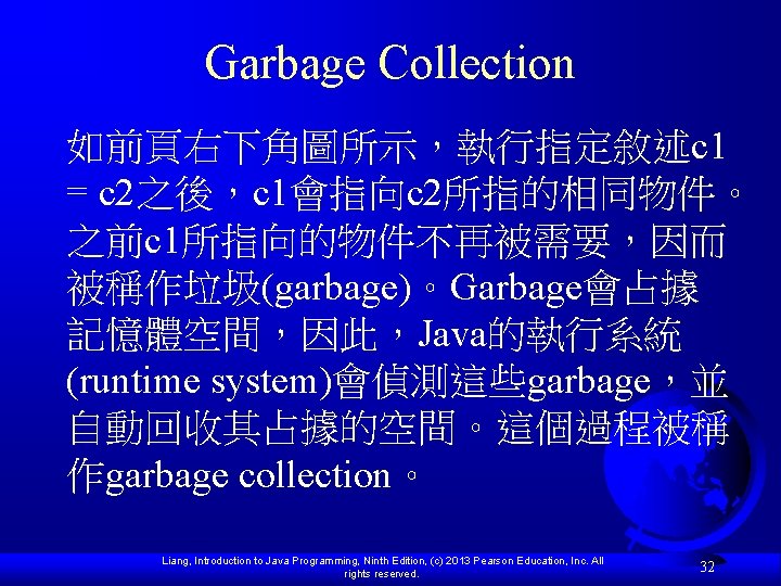 Garbage Collection 如前頁右下角圖所示，執行指定敘述c 1 = c 2之後，c 1會指向c 2所指的相同物件。 之前c 1所指向的物件不再被需要，因而 被稱作垃圾(garbage)。Garbage會占據 記憶體空間，因此，Java的執行系統 (runtime