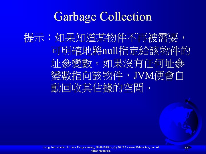 Garbage Collection 提示：如果知道某物件不再被需要， 可明確地將null指定給該物件的 址參變數。如果沒有任何址參 變數指向該物件，JVM便會自 動回收其佔據的空間。 Liang, Introduction to Java Programming, Ninth Edition,