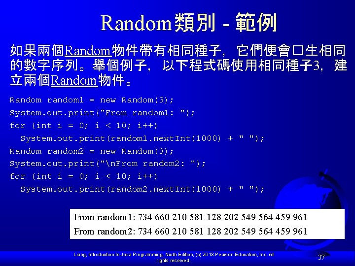 Random類別 - 範例 如果兩個Random物件帶有相同種子，它們便會�生相同 的數字序列。舉個例子，以下程式碼使用相同種子 3，建 立兩個Random物件。 Random random 1 = new Random(3); System.