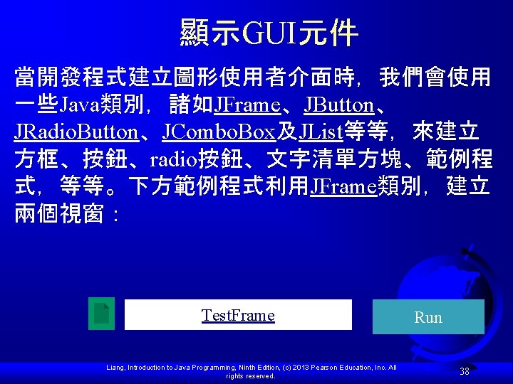 顯示GUI元件 當開發程式建立圖形使用者介面時，我們會使用 一些Java類別，諸如JFrame、JButton、 JRadio. Button、JCombo. Box及JList等等，來建立 方框、按鈕、radio按鈕、文字清單方塊、範例程 式，等等。下方範例程式利用JFrame類別，建立 兩個視窗： Test. Frame Liang, Introduction to