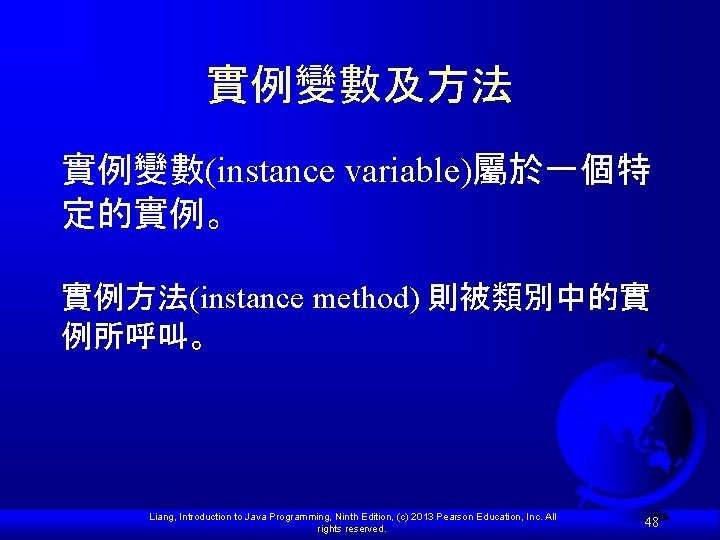 實例變數及方法 實例變數(instance variable)屬於一個特 定的實例。 實例方法(instance method) 則被類別中的實 例所呼叫。 Liang, Introduction to Java Programming, Ninth