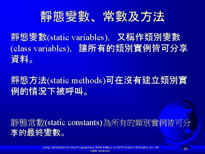 靜態變數、常數及方法 靜態變數(static variables)，又稱作類別變數 (class variables)，讓所有的類別實例皆可分享 資料。 靜態方法(static methods)可在沒有建立類別實 例的情況下被呼叫。 靜態常數(static constants)為所有的類別實例皆可分 享的最終變數。 Liang, Introduction