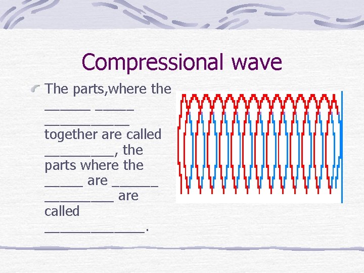 Compressional wave The parts, where the ______ together are called _____, the parts where