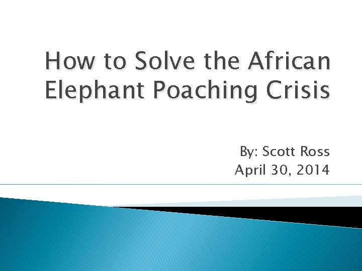 How to Solve the African Elephant Poaching Crisis By: Scott Ross April 30, 2014 How to Solve the African Elephant Poaching Crisis By: Scott Ross April 30, 2014