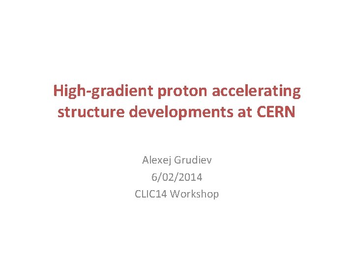 High-gradient proton accelerating structure developments at CERN Alexej Grudiev 6/02/2014 CLIC 14 Workshop 