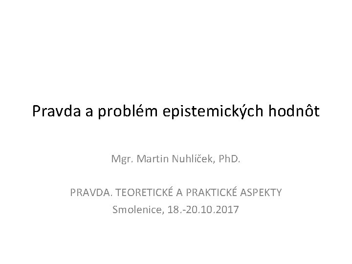 Pravda a problém epistemických hodnôt Mgr. Martin Nuhlíček, Ph. D. PRAVDA. TEORETICKÉ A PRAKTICKÉ