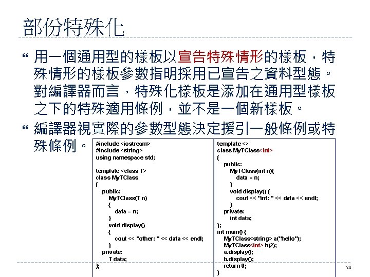 部份特殊化 用一個通用型的樣板以宣告特殊情形的樣板，特 殊情形的樣板參數指明採用已宣告之資料型態。 對編譯器而言，特殊化樣板是添加在通用型樣板 之下的特殊適用條例，並不是一個新樣板。 編譯器視實際的參數型態決定援引一般條例或特 殊條例。 #include <iostream> #include <string> using namespace std;