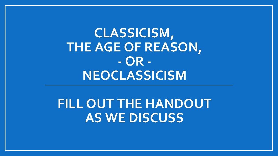 CLASSICISM, THE AGE OF REASON, - OR NEOCLASSICISM FILL OUT THE HANDOUT AS WE