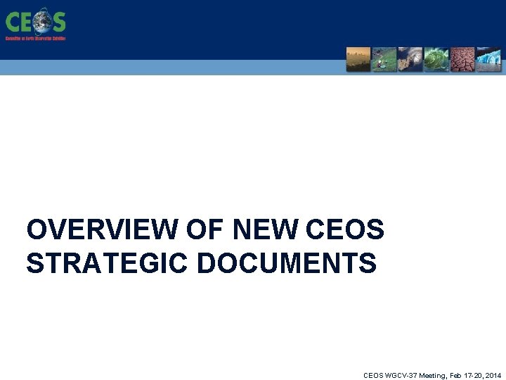 OVERVIEW OF NEW CEOS STRATEGIC DOCUMENTS CEOS WGCV-37 Meeting, Feb 17 -20, 2014 