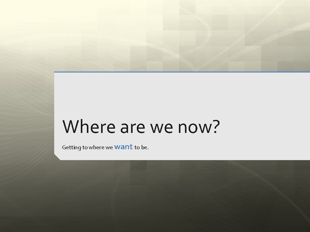 Where are we now? Getting to where we want to be. 