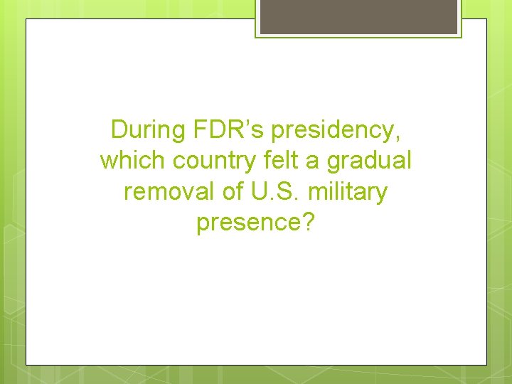 During FDR’s presidency, which country felt a gradual removal of U. S. military presence?