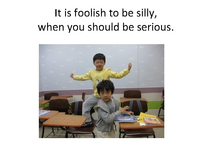 It is foolish to be silly, when you should be serious. 