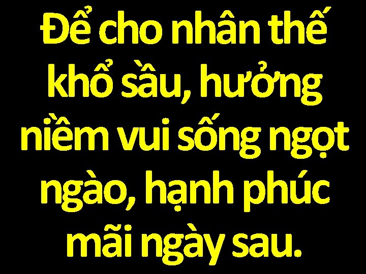 Để cho nhân thế khổ sầu, hưởng niềm vui sống ngọt ngào, hạnh phúc