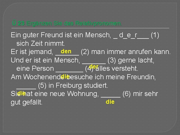 Ü 23 Ergänzen Sie das Relativpronomen. Ein guter Freund ist ein Mensch, _ d_e_r___ Ü 23 Ergänzen Sie das Relativpronomen. Ein guter Freund ist ein Mensch, _ d_e_r___