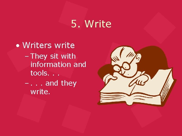 5. Write • Writers write – They sit with information and tools. . .