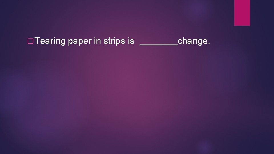 � Tearing paper in strips is change. � Tearing paper in strips is change.