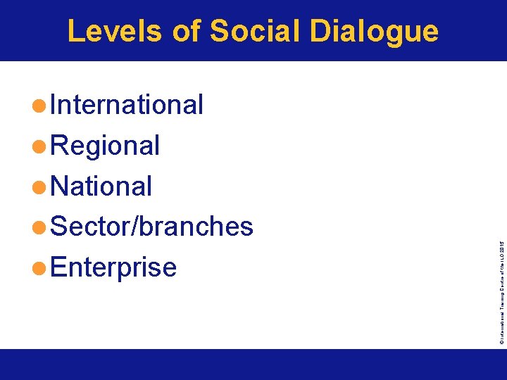 Levels of Social Dialogue l International l Regional l National © International Training Centre