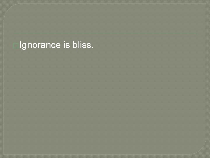 �Ignorance is bliss. 