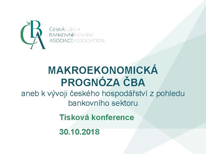 MAKROEKONOMICKÁ PROGNÓZA ČBA aneb k vývoji českého hospodářství z pohledu bankovního sektoru Tisková konference