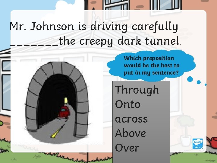 Mr. Johnson is driving carefully _______the creepy dark tunnel. Which preposition would be the