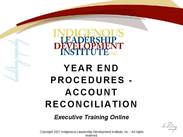 YEAR END PROCEDURES ACCOUNT RECONCILIATION Executive Training Online Copyright 2021 Indigenous Leadership Development Institute,