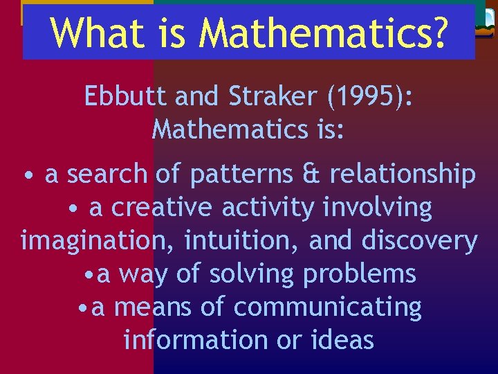 What is Mathematics? Ebbutt and Straker (1995): Mathematics is: • a search of patterns What is Mathematics? Ebbutt and Straker (1995): Mathematics is: • a search of patterns