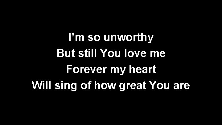 I’m so unworthy But still You love me Forever my heart Will sing of