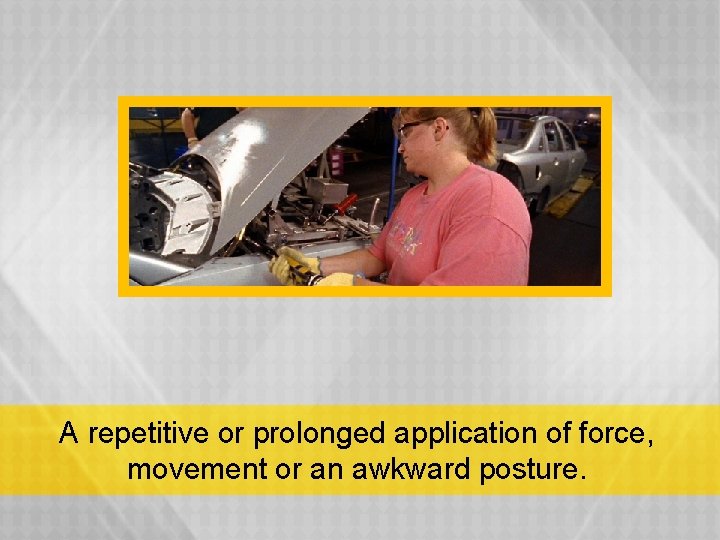 A repetitive or prolonged application of force, movement or an awkward posture. 