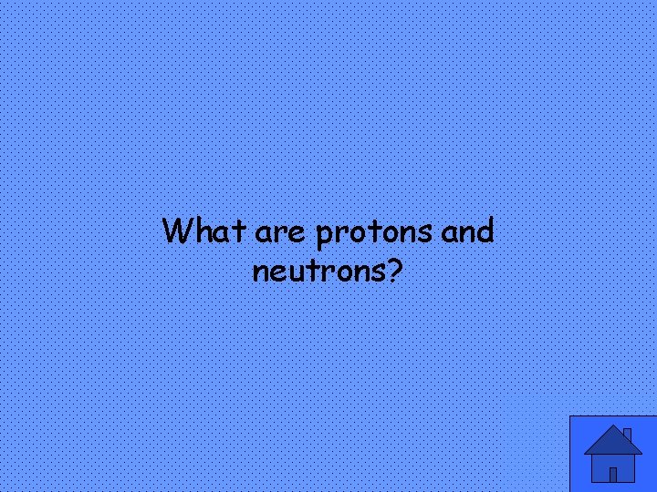 What are protons and neutrons? 