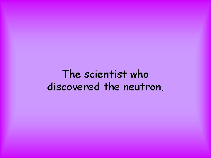 The scientist who discovered the neutron. 