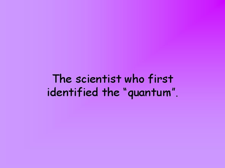 The scientist who first identified the “quantum”. 