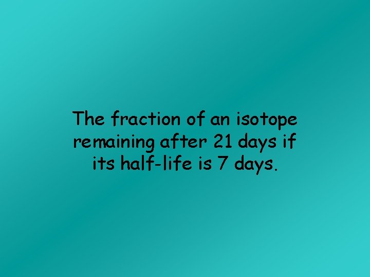 The fraction of an isotope remaining after 21 days if its half-life is 7