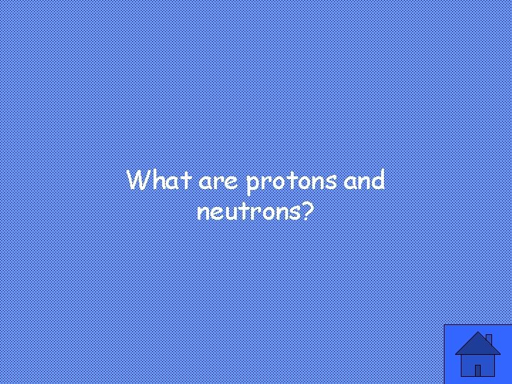 What are protons and neutrons? 