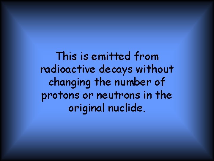 This is emitted from radioactive decays without changing the number of protons or neutrons