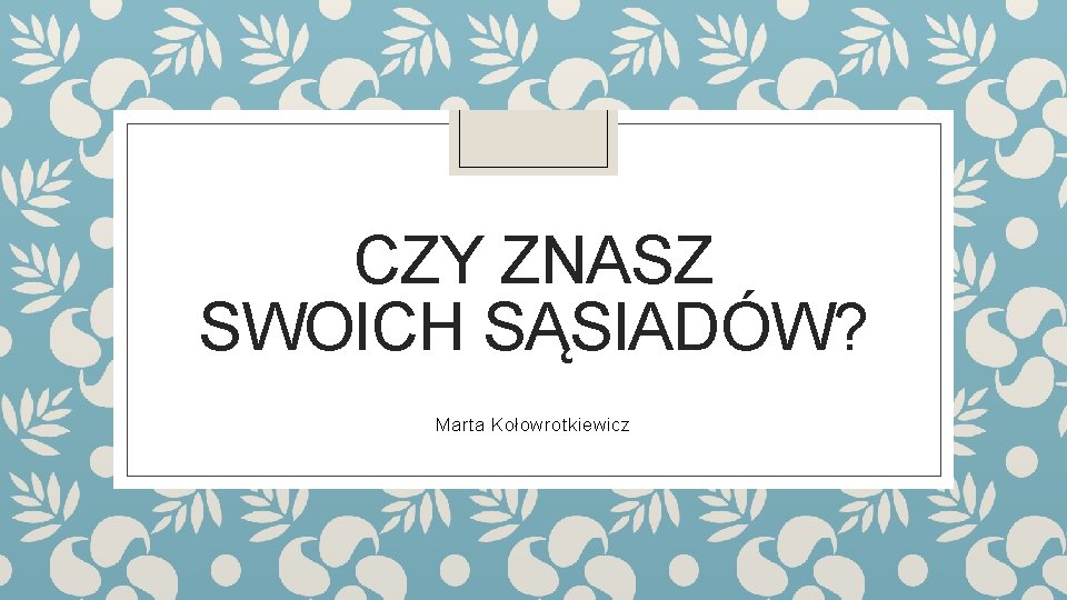 CZY ZNASZ SWOICH SĄSIADÓW? Marta Kołowrotkiewicz 