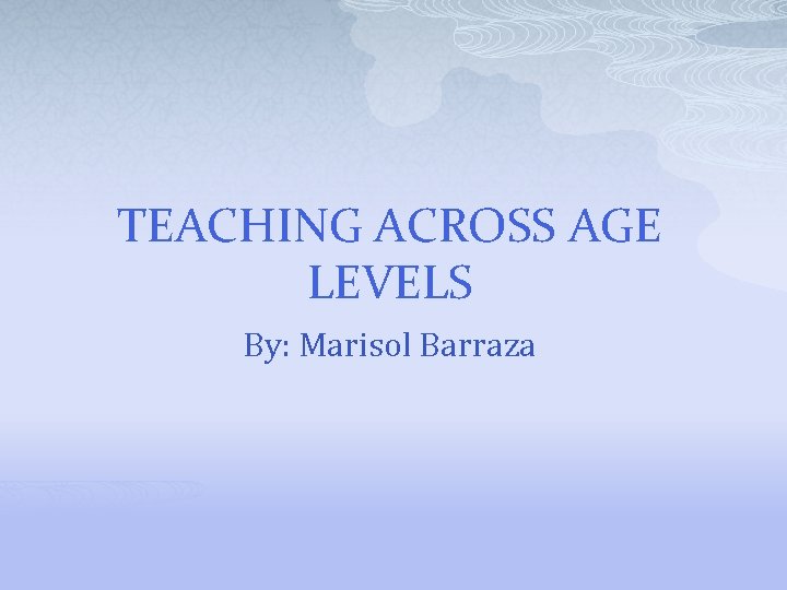 TEACHING ACROSS AGE LEVELS By: Marisol Barraza 