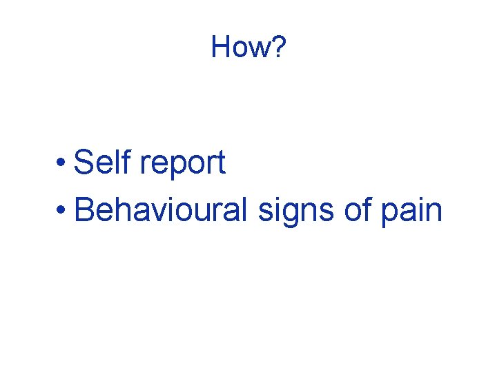How? • Self report • Behavioural signs of pain 