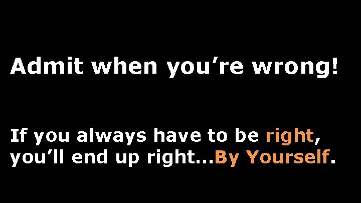 Admit when you’re wrong! If you always have to be right, you’ll end up