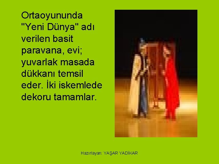 Ortaoyununda "Yeni Dünya" adı verilen basit paravana, evi; yuvarlak masada dükkanı temsil eder. İki