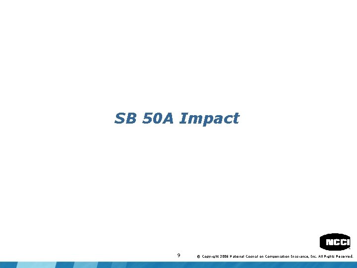 SB 50 A Impact 9 © Copyright 2006 National Council on Compensation Insurance, Inc.