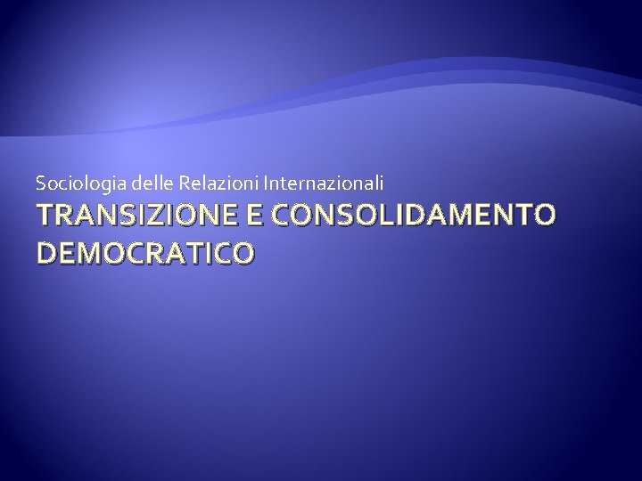 Sociologia delle Relazioni Internazionali TRANSIZIONE E CONSOLIDAMENTO DEMOCRATICO 