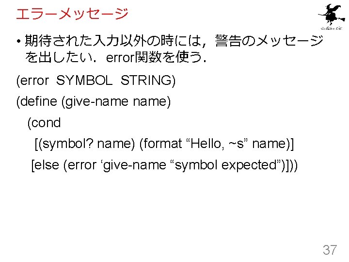 エラーメッセージ • 期待された入力以外の時には，警告のメッセージ を出したい．error関数を使う． (error SYMBOL STRING) (define (give-name) (cond [(symbol? name) (format “Hello,