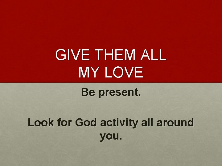 GIVE THEM ALL MY LOVE Be present. Look for God activity all around you.