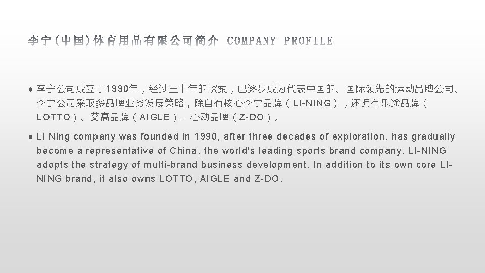 ● 李宁公司成立于1990年，经过三十年的探索，已逐步成为代表中国的、国际领先的运动品牌公司。 李宁公司采取多品牌业务发展策略，除自有核心李宁品牌（LI-NING），还拥有乐途品牌（ LOTTO）、艾高品牌（AIGLE）、心动品牌（Z-DO）。 ● Li Ning company was founded in 1990, after three