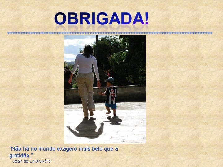 “Não há no mundo exagero mais belo que a gratidão. ” Jean de La