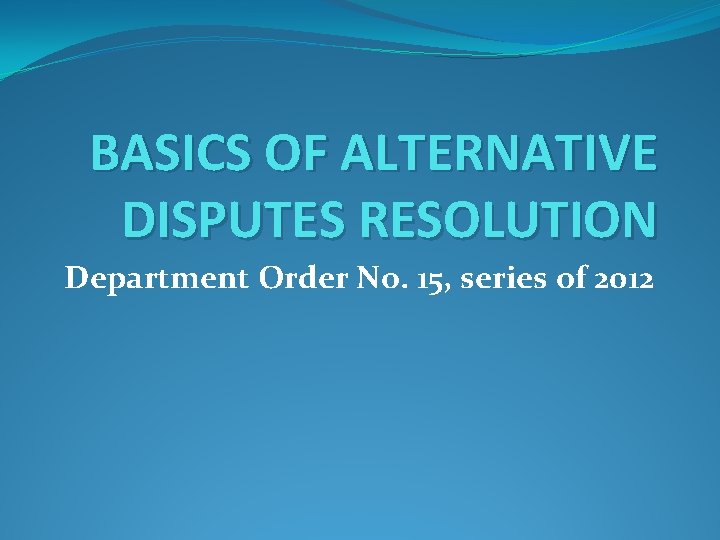 BASICS OF ALTERNATIVE DISPUTES RESOLUTION Department Order No. 15, series of 2012 