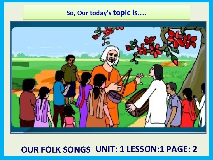 So, Our today’s topic is. . OUR FOLK SONGS UNIT: 1 LESSON: 1 PAGE: