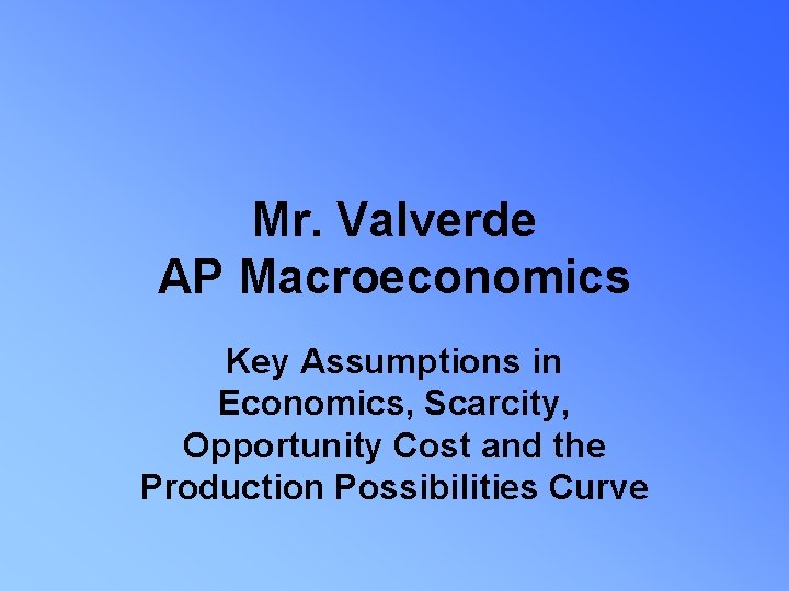 Mr. Valverde AP Macroeconomics Key Assumptions in Economics, Scarcity, Opportunity Cost and the Production